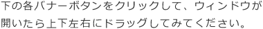 下の各バナーボタンをクリックして、ウィンドウが開いたら上下左右にドラッグしてみてください。